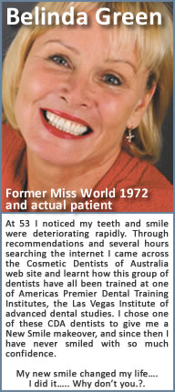 At 53 I noticed my teeth and smile were deteriorating rapidly. Through recommendations and several hours searching the internet I came across the Cosmetic Dentists of  web site and learnt how this group of dentists have all been trained at one of Americas Premier Dental Training Institutes, the Las Vegas Institute of advanced dental studies. I chose one of these CDA dentists to give me a New Smile makeover, and since then I have never smiled with so much confidence. My new smile changed my life…. I did it….. Why don’t you.?.